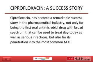 2012
CIPROFLOXACIN: A SUCCESS STORY
Ciprofloxacin, has become a remarkable success
story in the pharmaceutical industry, not only for
being the first oral antimicrobial drug with broad
spectrum that can be used to treat day-today as
well as serious infections, but also for its
penetration into the most common M.O.
 