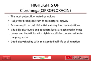 2012
HIGHLIGHTS OF
Cipromega(CIPROFLOXACIN)
• The most potent fluorinated quinolone
• Has a very broad spectrum of antibacterial activity
• Ensures rapid bactericidal activity at very low concentrations
• Is rapidly distributed and adequate levels are achieved in most
tissues and body fluids with high intracellular concentrations in
the phagocytes
• Good bioavailability with an extended half-life of elimination
 