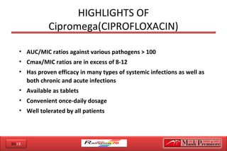 2012
HIGHLIGHTS OF
Cipromega(CIPROFLOXACIN)
• AUC/MIC ratios against various pathogens > 100
• Cmax/MIC ratios are in excess of 8-12
• Has proven efficacy in many types of systemic infections as well as
both chronic and acute infections
• Available as tablets
• Convenient once-daily dosage
• Well tolerated by all patients
 