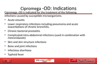 2012
Cipromega -OD: Indications
Cipromega -OD is indicated for the treatment of the following
infections caused by susceptible microorganisms.
• Acute sinusitis
• Lower respiratory infections including pneumonia and acute
exacerbations of chronic bronchitis.
• Chronic bacterial prostatitis
• Complicated intra-abdominal infections (used in combination with
metronidazole)
• Skin and skin structure infections
• Bone and joint infections
• Infectious diarrhoea
• Typhoid fever
 