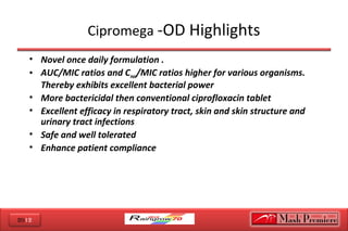 2012
Cipromega -OD Highlights
• Novel once daily formulation .
• AUC/MIC ratios and Cmax/MIC ratios higher for various organisms.
Thereby exhibits excellent bacterial power
• More bactericidal then conventional ciprofloxacin tablet
• Excellent efficacy in respiratory tract, skin and skin structure and
urinary tract infections
• Safe and well tolerated
• Enhance patient compliance
 