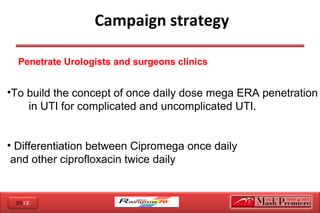 2012
 Campaign strategy
•To build the concept of once daily dose mega ERA penetration
in UTI for complicated and uncomplicated UTI.
• Differentiation between Cipromega once daily
and other ciprofloxacin twice daily
Penetrate Urologists and surgeons clinics
 