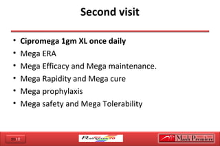 2012
Second visit
• Cipromega 1gm XL once daily
• Mega ERA  
• Mega Efficacy and Mega maintenance.
• Mega Rapidity and Mega cure 
• Mega prophylaxis
• Mega safety and Mega Tolerability 
 