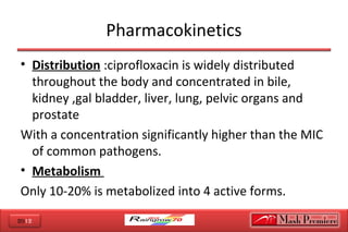 2012
Pharmacokinetics
• Distribution :ciprofloxacin is widely distributed
throughout the body and concentrated in bile,
kidney ,gal bladder, liver, lung, pelvic organs and
prostate
With a concentration significantly higher than the MIC
of common pathogens.
• Metabolism
Only 10-20% is metabolized into 4 active forms.
 