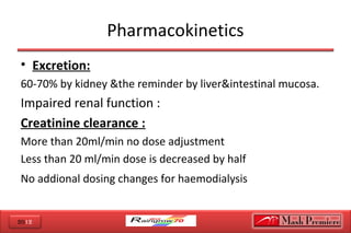 2012
Pharmacokinetics
• Excretion:
60-70% by kidney &the reminder by liver&intestinal mucosa.
Impaired renal function :
Creatinine clearance :
More than 20ml/min no dose adjustment
Less than 20 ml/min dose is decreased by half
No addional dosing changes for haemodialysis
 