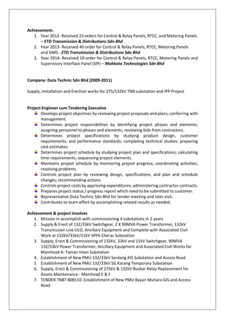 Achievement:
1. Year 2012- Received 23 orders for Control & Relay Panels, RTCC, and Metering Panels.
– ETD Transmission & Distributions Sdn Bhd
2. Year 2013- Received 40 order for Control & Relay Panels, RTCC, Metering Panels
and SIMS - ETD Transmission & Distributions Sdn Bhd
3. Year 2014- Received 10 order for Control & Relay Panels, RTCC, Metering Panels and
Supervisory Interface Panel (SIP) – Mahkota Technologies Sdn Bhd
Company: Duta Technic Sdn Bhd (2009-2011)
Supply, Installation and Erection works for 275/132kV TNB substation and IPP Project
Project Engineer cum Tendering Executive
Develops project objectives by reviewing project proposals and plans; conferring with
management.
Determines project responsibilities by identifying project phases and elements;
assigning personnel to phases and elements; reviewing bids from contractors.
Determines project specifications by studying product design, customer
requirements, and performance standards; completing technical studies; preparing
cost estimates.
Determines project schedule by studying project plan and specifications; calculating
time requirements; sequencing project elements.
Maintains project schedule by monitoring project progress; coordinating activities;
resolving problems.
Controls project plan by reviewing design, specifications, and plan and schedule
changes; recommending actions.
Controls project costs by approving expenditures; administering contractor contracts.
Prepares project status / progress report which need to be submitted to customer.
Representative Duta Technic Sdn Bhd for tender meeting and sites visit.
Contributes to team effort by accomplishing related results as needed.
Achievement & project Involves
1. Mission in accomplish with commissioning 4 substations in 2 years
2. Supply & Erect of 132/33kV Switchgear, 2 X 90MVA Power Transformer, 132kV
Transmission Line LILO, Ancillary Equipment and Complete with Associated Civil
Work at 132kV/33kV/11kV SPPK Cheras Substation
3. Supply, Erect & Commissioning of 132kV, 33kV and 11kV Switchgear, 90MVA
132/33kV Power Transformer, Ancillary Equipment and Associated Civil Works for
Mainhead A: Taman Intan Substation
4. Establishment of New PMU 132/33kV Serdang AIS Substation and Access Road
5. Establishment of New PMU 132/33kV SG.Karang Temporary Substation
6. Supply, Erect & Commissioning of 275kV & 132kV Busbar Relay Replacement for
Assets Maintenance - Mainhead E & F
7. TENDER TNBT 808510: Establishment of New PMU Bayan Mutiara GIS and Access
Road
 