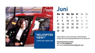 Juni
Ma Di Wo Do Vr Za Zo
1 2 3 4 5 6 7
8 9 10 11 12 13 14
15 16 17 18 19 20 21
22 23 24 25 26 27 28
29 30
Jawel! Maar in een hectische, internationale
omgeving houd ik graag beide benen op de grond.
Organisatietalent nodig?
Bel +31 (0) 646888242
of e-mail carolina.hamilton@gmail.com
“helicopter
view?”
Carolina Hamilton
 