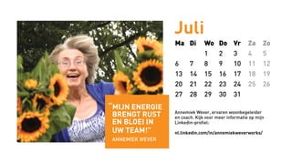 Juli
Ma Di Wo Do Vr Za Zo
1 2 3 4 5
6 7 8 9 10 11 12
13 14 15 16 17 18 19
20 21 22 23 24 25 26
27 28 29 30 31
Annemiek Wever, ervaren woonbegeleider
en coach. Kijk voor meer informatie op mijn
Linkedin-profiel:
nl.linkedin.com/in/annemiekweverworks/
“mijn energie
brengt rust
en bloei in
uw team!”
annemiek wever
 
