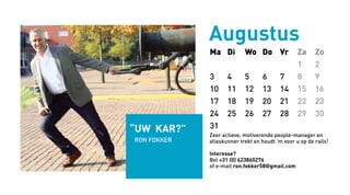 Ma Di Wo Do Vr Za Zo
1 2
3 4 5 6 7 8 9
10 11 12 13 14 15 16
17 18 19 20 21 22 23
24 25 26 27 28 29 30
31
Augustus
Zeer actieve, motiverende people-manager en
alleskunner trekt en houdt ‘m voor u op de rails!
Interesse?
Bel +31 (0) 623860276
of e-mail ron.fokker58@gmail.com
“uw kar?”
Ron fOKKER
 