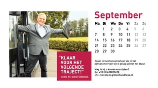 Ma Di Wo Do Vr Za Zo
1 2 3 4 5 6
7 8 9 10 11 12 13
14 15 16 17 18 19 20
21 22 23 24 25 26 27
28 29 30
September
Zowel in functioneel beheer als in het
personenvervoer zit ik graag achter het stuur.
Mag ik bij u komen voorrijden?
Bel +31 (0) 620823678
of e-mail d.j.te.grotenhuis@wxs.nl
“Klaar
voor het
volgende
traject!”
Dirk TE GroteNhuis
 