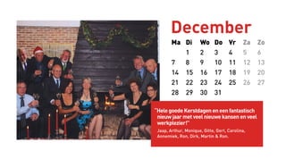 Ma Di Wo Do Vr Za Zo
1 2 3 4 5 6
7 8 9 10 11 12 13
14 15 16 17 18 19 20
21 22 23 24 25 26 27
28 29 30 31
December
“Hele goede Kerstdagen en een fantastisch
nieuw jaar met veel nieuwe kansen en veel
werkplezier!”
Jaap, Arthur, Monique, Gitte, Gert, Carolina,
Annemiek, Ron, Dirk, Martin & Ron.
 