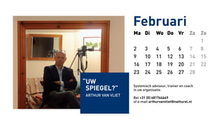 Ma Di Wo Do Vr Za Zo
1
2 3 4 5 6 7 8
9 10 11 12 13 14 15
16 17 18 19 20 21 22
23 24 25 26 27 28
Systemisch adviseur, trainer en coach
in uw organisatie.
Bel +31 (0) 681764649
of e-mail arthurvanvliet@nathurel.nl
Februari
“uw
Spiegel?”
Arthur van Vliet
 