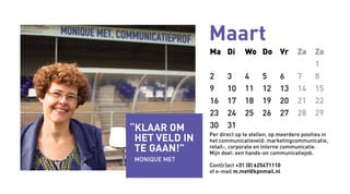Maart
Ma Di Wo Do Vr Za Zo
1
2 3 4 5 6 7 8
9 10 11 12 13 14 15
16 17 18 19 20 21 22
23 24 25 26 27 28 29
30 31
Per direct op te stellen, op meerdere posities in
het communicatieveld: marketingcommunicatie,
retail-, corporate en interne communicatie.
Mijn doel: een hands-on communicatiejob.
Cont(r)act +31 (0) 625471110
of e-mail m.met@kpnmail.nl
“Klaar om
het veld in
te gaan!”
MONIQUE Met
 