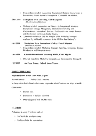  Core modules included: Accounting, International Business Issues, Issues in
International Human Resource Management, Consumers and Markets.
2008- 2010 Nottingham Trent University, United Kingdom
BA International Business
 Modules included: Accounting and Finance for International Managers,
International Strategic Management, International Marketing and
Communication, International Tourism: Development and Impact, Business
and Development in the Asia-Pacific Region.
 7,000 word dissertation on (“An Analysis of the Marketing Strategies
employed by McDonalds restaurants in the UK Fast food Industry”).
2007-2008 Nottingham Trent International College, United Kingdom
Diploma in Business.
 Core modules included: Marketing, Financial Reporting, Economics, Business
Development and Entrepreneurship.
1994-1999 Crescent International Secondary School, Kano. Nigeria
 O-Level: English(C); Maths(C); Geography(A); Economics(C); Biology(B)
1987-1993 Air Force Primary School, Kano. Nigeria
WORK EXPERIENCE
Royal Tropicana Hotels LTD, Kano. Nigeria
Accounts Officer January 2005 – Present
In charge of the hotels branch of accounts, preparation of staff salaries and ledger schedule.
Other Duties:
 Internal audit
 Preparation of financial statement
 Other delegation from DGM Finance
IT SKILLS
Proficiency in using IT systems such as:
 Ms Words for word processing
 Ms PowerPoint for presentations;
 