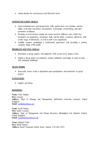  Adobe Reader for word process and Microsoft Excel.
COMMUNICATION SKILLS
 Good communication and interpersonal skills gained from core modules, and the
ability to develop and deliver presentations. Knowledge of advertising and sales
promotion techniques.
 Working on team projects during my course involved different roles, which has
developed my negotiation, persuasion skills and the ability to interact effectively with
a wide range of individuals, as well as staff in an organisation.
 Visibility requires maintaining a professional appearance and providing a positive
company image to the public.
PROBLEM SOLVING SKILLS
 Developed a strong analytic and diagnostic skill as part of my degree course.
 Gained a strong desire to continually acquire additional knowledge in order to assist
with emerging challenges
TEAM WORK
 Successful course works is dependent upon participation and motivation in group
project.
LANGUAGES
 English and Hausa
REFEREES
Name: Chris Odindo
Post: Lecturer
Address: Dept of Strategy and Management, DeMonfort University Leicester, United
Kingdom.
Email: codindo@dmu.ac.uk
Name: Geoff Stanley
Post: Senior Lecturer
Address: Dept of Management and Human Resource, Birmingham City Business School,
United Kingdom.
Email: Geoff.Stanley@bcu.ac.uk
Name: Michael Udoh
Post: DGM Finance
Address: Royal Tropicana Hotels, Kano. Nigeria. P.O. Box 2653.
 