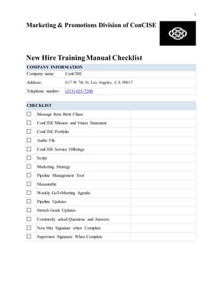 1
Marketing & Promotions Division of ConCISE
New Hire TrainingManual Checklist
COMPANY INFORMATION
Company name: ConCISE
Address: 617 W 7th St, Los Angeles, CA 90017
Telephone number: (213) 625-7200
CHECKLIST
Message from Brett Chase
ConCISE Mission and Vision Statement
ConCISE Portfolio
Audio File
ConCISE Service Offerings
Script
Marketing Strategy
Pipeline Management Tool
Measurable
Weekly GoToMeeting Agenda
Pipeline Updates
Stretch Goals Updates
Commonly asked Questions and Answers
New Hire Signature when Complete
Supervisor Signature When Complete
 