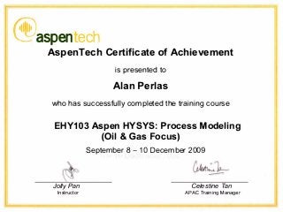 l�111�1
'--3aspentech
AspenTech Certificate of Achievement
is presented to
Alan Perlas
who has successfully completed the training course
EHY103 Aspen HYSYS: Process Modeling
(Oil & Gas Focus)
Jolly Pan
Instructor
September 8 - 10 December 2009
Celestine Tan
APAC Training Manager
 
