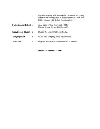 : Presently working with Sofitel Palm Resort and Spa Luxury
Hotels In the Security Dept.as a Security officer (from April
2013 – till date) UAE, Dubai, Palm Jumeirah.
Driving License (Dubai) : Issue date :- 2012/ Expiry date:-2022.
Manual driving license. (light vehicle).
Buggy License (Dubai) : Club car 4,6 seater.(hotel guest only).
Salary expected : As per your company policy requirements.
Certificates : Originals will be produced on demand if needed.
**********************
 