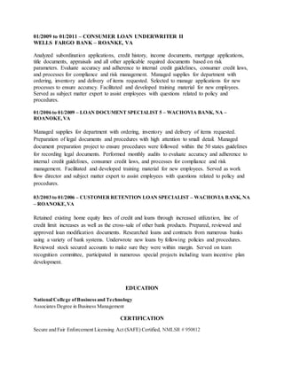 01/2009 to 01/2011 – CONSUMER LOAN UNDERWRITER II
WELLS FARGO BANK – ROANKE, VA
Analyzed subordination applications, credit history, income documents, mortgage applications,
title documents, appraisals and all other applicable required documents based on risk
parameters. Evaluate accuracy and adherence to internal credit guidelines, consumer credit laws,
and processes for compliance and risk management. Managed supplies for department with
ordering, inventory and delivery of items requested. Selected to manage applications for new
processes to ensure accuracy. Facilitated and developed training material for new employees.
Served as subject matter expert to assist employees with questions related to policy and
procedures.
01/2006 to 01/2009 – LOAN DOCUMENT SPECIALIST 5 – WACHOVIA BANK, NA –
ROANOKE,VA
Managed supplies for department with ordering, inventory and delivery of items requested.
Preparation of legal documents and procedures with high attention to small detail. Managed
document preparation project to ensure procedures were followed within the 50 states guidelines
for recording legal documents. Performed monthly audits to evaluate accuracy and adherence to
internal credit guidelines, consumer credit laws, and processes for compliance and risk
management. Facilitated and developed training material for new employees. Served as work
flow director and subject matter expert to assist employees with questions related to policy and
procedures.
03/2003 to 01/2006 – CUSTOMERRETENTION LOAN SPECIALIST – WACHOVIA BANK, NA
– ROANOKE,VA
Retained existing home equity lines of credit and loans through increased utilization, line of
credit limit increases as well as the cross-sale of other bank products. Prepared, reviewed and
approved loan modification documents. Researched loans and contracts from numerous banks
using a variety of bank systems. Underwrote new loans by following policies and procedures.
Reviewed stock secured accounts to make sure they were within margin. Served on team
recognition committee, participated in numerous special projects including team incentive plan
development.
EDUCATION
National College ofBusinessand Technology
Associates Degree in Business Management
CERTIFICATION
Secure and Fair Enforcement Licensing Act (SAFE) Certified, NMLSR # 950812
 