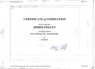 ----
. .'~., ~. "••aa.,,-_
Crystal Report-Viewer 'Page I of]
I 1+ II I) 100%
o
CERTIFICATE o/COMPLETION
This is to certify that:
DEREK FOLLEY
succes!1jillly completed
Time Collection 101 - Fundamentals
011
0712812010
AJwv.Signature
H. ~ ~ l/ H
https:lldhrlmsweb2.isd.1aCoLlnty.gov/sabarepol1xi/SabaReportFrameset.jsp 10130/2010
"......... . _ ~' ;";c.~_: ...... _ .~~ • _ .':,L . ~
 