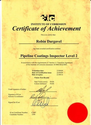 -
tilGINSTITUTE OF CORROSION
C ertificate of Achievement
This is to certify that:
Robin Dargavel
has been awarded certification entitled:
Pipeline Coatings Inspector Level 2
In accordance with the requirements of Section 11 Transition Agreement
of the Instittrte of Corrosion document ICORR REQ DOC.
Transition date: 17109/09
Date of Certification issue: 22109/09
Date of expiry: 2ll09ll4
Vision Test Results
Near Vision acuity: PASS
Colour (Ishihara): PASS
Usual signature of holder:
Signature of ICorr
Scheme Co-ordinator:
Signed for ICorr:
ICorr Certificate Number: C2487
Candidate Number: 1599
 