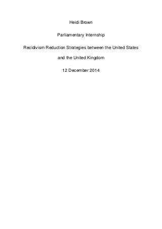 Heidi Brown
Parliamentary Internship
Recidivism Reduction Strategies between the United States
and the United Kingdom
12 December 2014
 