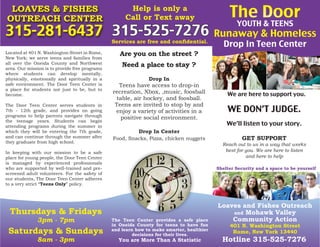 Loaves and Fishes Outreach
and Mohawk Valley
Community Action
401 N. Washington Street
Rome, New York 13440
The Door
YOUTH & TEENS
Runaway & Homeless
Drop In Teen Center
315-281-6437 315-525-7276
Thursdays & Fridays
3pm - 7pm
Saturdays & Sundays
8am - 3pm
Shelter Security and a space to be yourself
The Teen Center provides a safe place
in Oneida County for teens to have fun
and learn how to make smarter, healthier
decisions for their lives.
You are More Than A Statistic
Located at 401 N. Washington Street in Rome,
New York; we serve teens and families from
all over the Oneida County and Northwest
area. Our mission is to provide free programs
where students can develop mentally,
physically, emotionally and spiritually in a
safe environment. The Door Teen Center is
a place for students not just to be, but to
become.
The Door Teen Center serves students in
7th - 12th grade, and provides on going
programs to help parents navigate through
the teenage years. Students can begin
attending programs during the summer in
which they will be entering the 7th grade,
and can continue through the summer after
they graduate from high school.
In keeping with our mission to be a safe
place for young people, the Door Teen Center
is managed by experienced professionals
who are supported by well-trained and pre-
screened adult volunteers. For the safety of
our students, The Door Teen Center adheres
to a very strict “Teens Only” policy.
LOAVES & FISHES
OUTREACH CENTER
Help is only a
Call or Text away
We are here to support you.
Hotline 315-525-7276
GET SUPPORT
Reach out to us in a way that works
best for you. We are here to listen
and here to help
WE DON’T JUDGE.
We’ll listen to your story.
Are you on the street ?
Need a place to stay ?
Drop In
Teens have access to drop-in
recreation, Xbox, ,music, foosball
table, air hockey, and foosball.
Teens are invited to stop by and
enjoy a variety of activities in a
positive social environment.
Drop In Center
Food, Snacks, Pizza, chicken nuggets
Services are free and confidential.
 