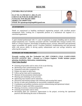 RESUME
UPENDRA PRATAP SINGH
FLAT NO- 33, POCKET-C, DDA FLATS
LOKNAYAK PURAM, BAKKARWALA
NANGLOI, NEW DELHI-110041
MOBILE NO :09999771936
EMAIL ID :upendrapratapsingh09@gmail.com
AN OVERVIEW
Hands on experienced in handling mechanical engineering projects with excellent project
management skills. Looking for a responsible position as a mechanical site engineer in a
renowned organization.
A goal oriented professional with 1.5, year of experience in project handling and its activities
related operational view. Currently associated with Dev Technofab (Dev Energy) Limited, New
Delhi as a Project Engineer. Knowledge in handling project, erection, fabrication and operational
aspect accountable for quality service. Excellent analytical, troubleshooting and inter-personal
skills with proven ability in driving quality enhancement and cost savings initiatives and
achieving the set goals.
SUMMARY OF WORK HISTORY
Presently working with Dev Technofab Ltd. (DEV ENERGY) COAL GAIFICATION
PLANTS (AUGUST 2014 – Present) as a Project Engineer. Profile includes project
planning, installation, fabrication, commissioning.
Chief Tasks Handled
 Checking all procedure and its status of site as per drawing.
 Monitoring of pre commissioning activities.
 Preparation mom after completion site.
 Prepare site report on daily basis.
 Follow-up bar chart and its maintaining.
 Maintain all documentation related project.
 Planning and scheduling of site activities.
 Optimising man machine and its utilisation.
 Discussion and meeting arrange with contractor and accusing their aspect.
 Review of order and coordination for successfully completion project.
 Coordination and problem resolution erection commissioning and operational related.
 Utilisation of spares and follow up payment.
 Planning of erection, commissioning and installation.
 Checking all procedure and its status.
 Developing plans for continuous improvement in the project, reviewing the operational
practices and identifying the areas of obstruction.
 