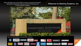 Welcome to Marking Systems, Inc.
msi
Here are a few examples of satisfied MSI customers:
MSI is dedicated to providing OEM’s precision manufactured Overlays,
Nameplates, Membrane Switches and both Informational and
UL/CSA regulatory labeling.
• Started in 1971
• Privately owned and operated
• Approximately 110 employees
• Projected 2014 revenues $12mm
• ISO 9001:2008 Certified
• 55,000 square feet of manufacturing space
• Located in Dallas, TX
 