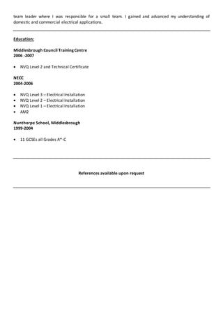 team leader where I was responsible for a small team. I gained and advanced my understanding of
domestic and commercial electrical applications.
Education:
Middlesbrough Council Training Centre
2006 -2007
 NVQ Level 2 and Technical Certificate
NECC
2004-2006
 NVQ Level 3 – Electrical Installation
 NVQ Level 2 – Electrical Installation
 NVQ Level 1 – Electrical Installation
 AM2
Nunthorpe School, Middlesbrough
1999-2004
 11 GCSEs all Grades A*-C
References available upon request
 