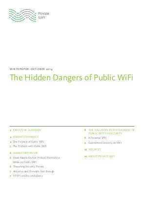 WHITEPAPER: OCTOBER 2014
The Hidden Dangers of Public WiFi
2 EXECUTIVE SUMMARY
4 MARKET DYNAMICS
4 The Promise of Public WiFi
5 The Problem with Public WiFi
6 MARKET BEHAVIOR
6 Most People Do Not Protect Themselves
While on Public WiFi
6 Thwarting Security Threats
7 Antivirus and Firewalls: Not Enough
7 HTTPS and Its Limitations
8 THE SOLUTION TO THE DANGERS OF
PUBLIC WIFI’S INSECURITY
8 A Personal VPN
9 Guaranteed Security on WiFi
10 SOURCES
10 ABOUT PRIVATE WIFI
 