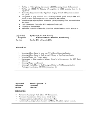  Working on FCRM updating of complaints in FCRM assigning them to the Department
 Working on SIEBEL 7.0 Updating of complaints in SIBEL assigning them to the
department.
 Forwarding the documents to the Department, Keeping the track of Documents on Vision
plus System.
 Management of query resolution unit – resolving customer queries received PAN India,
relating to credit cards using Vision Plus / SIEBEL/ FCRM/ PRIME.
 Preparation of MIS (Management Information System) comparing actual performance with
benchmarks.
 Limit Enhancement, Conversion & Up gradation of credit cards.
 Processing of multiple cards.
 Application & System Software used for process: Microsoft Outlook, Excel, Word, CTL.
Organization Symbiosis (ICICI Bank Division)
Designation As Solution Officers – Liabilities, Retail Banking
Duration October 2003 to December2004.
JOB PROFILE
 Actioning address change for home loan A/C holder on Finnone application.
 Actioning address change for Bank saving A/C holder on Web Finacle application
 Actioning Cheque stop Payment request
 Maintenance of data towards the charges being levied to customers for ICICI Bank
statement.
 Actioning Cheque Issued request.
 Actioning E-Mail address for Bank Saving A/C holder on Web Finacle application.
 Printing and Maintenance of ICICI Bank statement date
Organization Bharat Lapasiya & Co
Designation Accountant
Duration 2002-2003.
JOB PROFILE
 Preparation of company’s Profit & Loss A/C Balance sheet).
 Preparation of computation of total income of individuals
 Filing income tax returns (Saral Form) at income tax office.
 Maintaining Stock Ledgers, Stock Valuation and Making Bill & Cash payment vouchers.
 