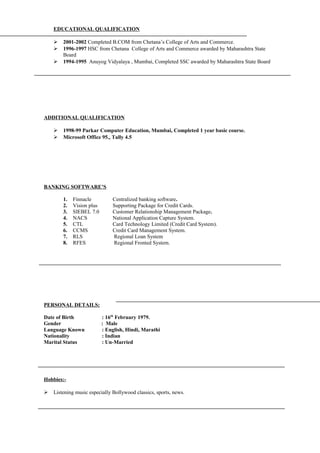 EDUCATIONAL QUALIFICATION
 2001-2002 Completed B.COM from Chetana’s College of Arts and Commerce.
 1996-1997 HSC from Chetana College of Arts and Commerce awarded by Maharashtra State
Board
 1994-1995 Anuyog Vidyalaya , Mumbai, Completed SSC awarded by Maharashtra State Board
ADDITIONAL QUALIFICATION
 1998-99 Parkar Computer Education, Mumbai, Completed 1 year basic course.
 Microsoft Office 95., Tally 4.5
BANKING SOFTWARE’S
1. Finnacle Centralized banking software.
2. Vision plus Supporting Package for Credit Cards.
3. SIEBEL 7.0 Customer Relationship Management Package.
4. NACS National Application Capture System.
5. CTL Card Technology Limited (Credit Card System).
6. CCMS Credit Card Management System.
7. RLS Regional Loan System
8. RFES Regional Fronted System.
PERSONAL DETAILS:
Date of Birth : 16th
February 1979.
Gender : Male
Language Known : English, Hindi, Marathi
Nationality : Indian
Marital Status : Un-Married
Hobbies:-
 Listening music especially Bollywood classics, sports, news.
 