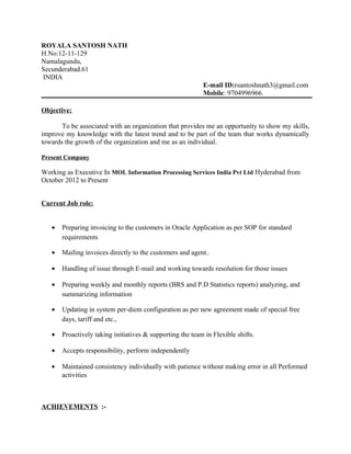ROYALA SANTOSH NATH
H.No:12-11-129
Namalagundu,
Secunderabad.61
INDIA
E-mail ID:rsantoshnath3@gmail.com
Mobile: 9704996966.
Objective:
To be associated with an organization that provides me an opportunity to show my skills,
improve my knowledge with the latest trend and to be part of the team that works dynamically
towards the growth of the organization and me as an individual.
Present Company
Working as Executive In MOL Information Processing Services India Pvt Ltd Hyderabad from
October 2012 to Present
Current Job role:
• Preparing invoicing to the customers in Oracle Application as per SOP for standard
requirements
• Mailing invoices directly to the customers and agent..
• Handling of issue through E-mail and working towards resolution for those issues
• Preparing weekly and monthly reports (BRS and P.D Statistics reports) analyzing, and
summarizing information
• Updating in system per-diem configuration as per new agreement made of special free
days, tariff and etc.,
• Proactively taking initiatives & supporting the team in Flexible shifts.
• Accepts responsibility, perform independently
• Maintained consistency individually with patience without making error in all Performed
activities
ACHIEVEMENTS :-
 