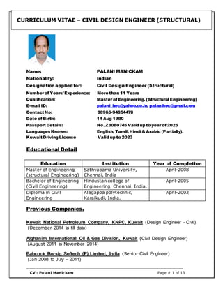 CURRICULUM VITAE – CIVIL DESIGN ENGINEER (STRUCTURAL)
CV : Palani Manickam Page # 1 of 13
Name: PALANI MANICKAM
Nationality: Indian
Designationappliedfor: Civil Design Engineer (Structural)
Number of Years’Experience: More than 11 Years
Qualification: Master of Engineering. (Structural Engineering)
E-mail ID: palani_hec@yahoo.co.in, palanihec@gmail.com
Contact No: 00965-94054470
Date of Birth: 14 Aug 1980
Passport Details: No. Z3080745 Valid up to year of 2025
LanguagesKnown: English, Tamil,Hindi & Arabic (Partially).
Kuwait Driving License Valid up to 2023
Educational Detail
Education Institution Year of Completion
Master of Engineering
(structural Engineering)
Sathyabama University,
Chennai, India
April-2008
Bachelor of Engineering
(Civil Engineering)
Hindustan college of
Engineering, Chennai, India.
April-2005
Diploma in Civil
Engineering
Alagappa polytechnic,
Karaikudi, India.
April-2002
Previous Companies.
Kuwait National Petroleum Company, KNPC, Kuwait (Design Engineer - Civil)
(December 2014 to till date)
Alghanim International Oil & Gas Division, Kuwait (Civil Design Engineer)
(August 2011 to November 2014)
Babcock Borsig Softech (P) Limited, India (Senior Civil Engineer)
(Jan 2008 to July – 2011)
 