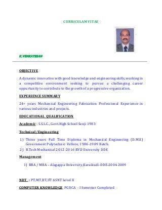 CURRICULAM VITAE
K.VENKATESAN
OBJECTIVE
A dynamicinnovative with good knowledge and engineering skills,working in
a competitive environment seeking to pursue a challenging career
oppurtunity to contribute to the growth of a progressive organization.
EXPERIENCE SUMMARY
24+ years Mechanical Engineering Fabrication Professional Experience in
various industries and projects.
EDUCATIONAL QUALIFICATION
Academic : S.S.L.C., Govt.High School Senji 1983
Technical/Engineering
1) Three years Full Time Diploma in Mechanical Engineering (D.M.E)
Government Polytechnic Vellore, 1986-1989 Batch.
2) B.Tech Mechanical 2012-2016 RVD University DDE
Management
1) BBA / MBA – AlagappaUniversity,Karaikudi-DDE-2004-2009
NDT : PT,MT,RT,UT ASNT Level II
COMPUTER KNOWLEDGE PGDCA - I Semester Completed
 
