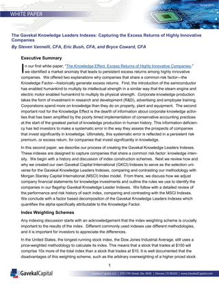 1
Executive Summary
In our first white paper, “The Knowledge Effect: Excess Returns of Highly Innovative Companies,”
we identified a market anomaly that leads to persistent excess returns among highly innovative
companies. We offered two explanations why companies that share a common risk factor—the
Knowledge Factor—historically generate excess returns. First, the introduction of the semiconductor
has enabled humankind to multiply its intellectual strength in a similar way that the steam engine and
electric motor enabled humankind to multiply its physical strength. Corporate knowledge production
takes the form of investment in research and development (R&D), advertising and employee training.
Corporations spend more on knowledge than they do on property, plant and equipment. The second
important root for the Knowledge Effect is the dearth of information about corporate knowledge activi-
ties that has been amplified by the poorly timed implementation of conservative accounting practices
at the start of the greatest period of knowledge production in human history. This information deficien-
cy has led investors to make a systematic error in the way they assess the prospects of companies
that invest significantly in knowledge. Ultimately, this systematic error is reflected in a persistent risk
premium, or excess return, for companies that invest significantly in knowledge.
In this second paper, we describe our process of creating the Gavekal Knowledge Leaders Indexes.
These indexes are designed to capture companies that share a common risk factor: knowledge inten-
sity. We begin with a history and discussion of index construction schemes. Next we review how and
why we created our own Gavekal Capital International (GKCI) Indexes to serve as the selection uni-
verse for the Gavekal Knowledge Leaders Indexes, comparing and contrasting our methodology with
Morgan Stanley Capital International (MSCI) Index model. From there, we discuss how we adjust
company financial statements for knowledge investments and outline the rules we use to identify the
companies in our flagship Gavekal Knowledge Leader Indexes. We follow with a detailed review of
the performance and risk history of each index, comparing and contrasting with the MSCI Indexes.
We conclude with a factor based decomposition of the Gavekal Knowledge Leaders Indexes which
quantifies the alpha specifically attributable to the Knowledge Factor.
Index Weighting Schemes
Any indexing discussion starts with an acknowledgement that the index weighting scheme is crucially
important to the results of the index. Different commonly used indexes use different methodologies,
and it is important for investors to appreciate the differences.
In the United States, the longest running stock index, the Dow Jones Industrial Average, still uses a
price-weighted methodology to calculate its index. This means that a stock that trades at $100 will
comprise 10x more of the total index than a stock that trades at $10. It is well documented that the
disadvantages of this weighting scheme, such as the arbitrary overweighting of a higher priced stock
The Gavekal Knowledge Leaders Indexes: Capturing the Excess Returns of Highly Innovative
Companies
By Steven Vannelli, CFA, Eric Bush, CFA, and Bryce Coward, CFA
 