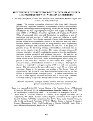 IDENTIFYING COST-EFFECTIVE RESTORATION STRATEGIES IN MINING IMPACTED WEST VIRGINIA WATERSHEDS1 
J. Todd Petty, Brady Gutta, Richard Herd, Jennifer Fulton, James Stiles, Michael Strager, Julie Svetlick, and Paul Ziemkiewicz2 
Abstract. The recently reauthorized Abandoned Mine Land (AML) Program provides West Virginia the opportunity to implement a strategic watershed-based approach for restoring waterbodies impaired by historic pre-law mining. Over the next 15 years the West Virginia program will grow from roughly $23 M/year to a range of $60 to $90 M/year. Under this expanded AML program, the WVDEP Office of Abandoned Mine Land and Reclamation has established a goal of maximizing statewide recovery of cold and warm-water fisheries in AMD impaired watersheds. Given that the magnitude of water quality impairment from pre-law mining is too widespread to address in the traditional source by source treatment approach, restoration actions are being prioritized based on producing the greatest ecological and economic benefits per unit cost. In this paper, we present a process for developing strategic, watershed-based restoration plans in areas heavily impacted by pre-law mining. This process integrates various AMD treatment alternatives into a GIS-based decision support system that quantifies the maximum possible ecological and economic outcomes. We describe an innovative method of representing ecological value of stream segments to create inputs for cost-benefit analysis of various treatment options, and we apply this process to the Three Fork watershed in north central West Virginia. We considered three AMD remediation alternatives in our analyses. The “optimal” alternative is projected to cost approximately $4 M over a 20-year restoration period. This alternative is also expected to recover nearly 36 km of cold and warmwater fishery to the watershed and produce a Net Present Value of approximately $700 K after 20 years. Less optimal alternatives cost less but also resulted in significantly lower ecological benefit. The process presented here can be used to make objective decisions about how best to recover AMD impacted watersheds and may be applicable throughout the eastern coal mining region. 
Additional Key Words: ecological benefits, fisheries, mine land reclamation, net present value of restoration, watershed restoration 
_______________________________ 
1 Paper was presented at the 2008 National Meeting of the American Society of Mining and Reclamation, Richmond, VA, New Opportunities to Apply Our Science June 14-19, 2008. R.I. Barnhisel (Ed.) Published by ASMR, 3134 Montavesta Rd., Lexington, KY 40502 
2 J. Todd Petty is Associate Professor of Fisheries, West Virginia University (WVU), Morgantown, WV 26506. Richard Herd is Program Coordinator, West Virginia Water Research Institute (WVWRI), Morgantown, WV 26506. Brady Gutta, Jennifer Fulton, and Julie Svetlik are Research Associates, WVWRI. Michael Strager is Assistant Professor of Resource Management, WVU. Paul Ziemkiewicz is Director, WVWRI. James Stiles is owner, Limestone Engineering, Reedsville, WV 26547. 
837 
 