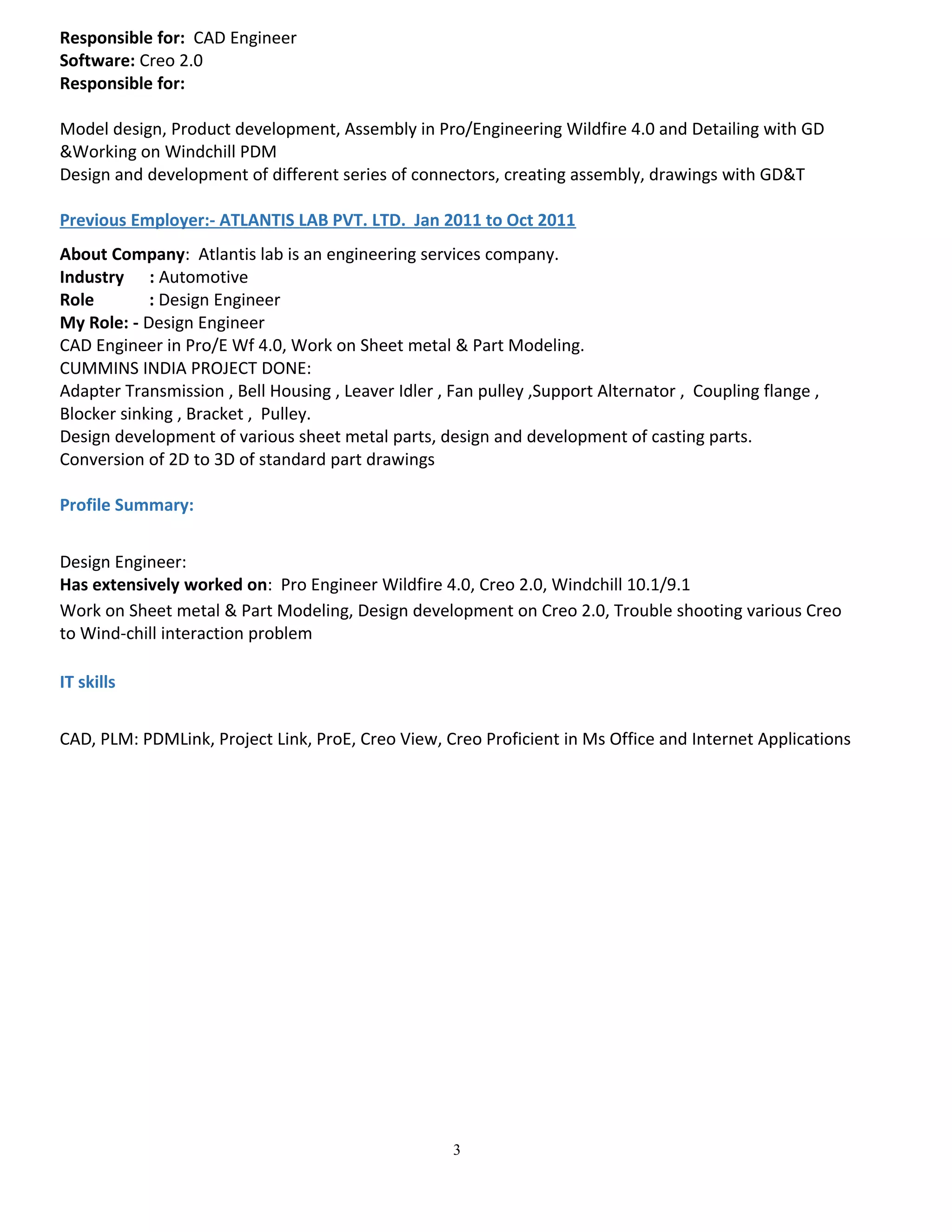 Responsible for: CAD Engineer
Software: Creo 2.0
Responsible for:
Model design, Product development, Assembly in Pro/Engineering Wildfire 4.0 and Detailing with GD
&Working on Windchill PDM
Design and development of different series of connectors, creating assembly, drawings with GD&T
Previous Employer:- ATLANTIS LAB PVT. LTD. Jan 2011 to Oct 2011
About Company: Atlantis lab is an engineering services company.
Industry : Automotive
Role : Design Engineer
My Role: - Design Engineer
CAD Engineer in Pro/E Wf 4.0, Work on Sheet metal & Part Modeling.
CUMMINS INDIA PROJECT DONE:
Adapter Transmission , Bell Housing , Leaver Idler , Fan pulley ,Support Alternator , Coupling flange ,
Blocker sinking , Bracket , Pulley.
Design development of various sheet metal parts, design and development of casting parts.
Conversion of 2D to 3D of standard part drawings
Profile Summary:
Design Engineer:
Has extensively worked on: Pro Engineer Wildfire 4.0, Creo 2.0, Windchill 10.1/9.1
Work on Sheet metal & Part Modeling, Design development on Creo 2.0, Trouble shooting various Creo
to Wind-chill interaction problem
IT skills
CAD, PLM: PDMLink, Project Link, ProE, Creo View, Creo Proficient in Ms Office and Internet Applications
3
 