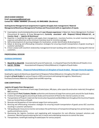 ARUN KUMAR VARANASI
Email: arunvaranasi@hotmail.com
Contact No: +00966 546440443 (Personal);+91 9949134850 (Residence)
SeekingSeniorManagerial level assignmentsin Logistics & Supply chain management/ Material
Management/Warehouse Management/Purchase and Procurementwith an organisation of repute.
 A perceptive,resultorientedprofessional with over 23 years experience in Materials, Stores Management, Purchase,
Procurement & Logistics & Scrap Management; Currently associated with Shapoorji Pallonji Mideast LLC , as
Country Head – Logistics & Warehouse.
 Expertise in handling the Logistics and supply chain management, inventory function, to curtail inventory-holding
expenses and adherence to the minimum inventory level to minimize wastage.
 Deft at development of sourcing strategies for localisation, vendor identification & development.
 Adept at devising and effectuating innovative strategies for ensuring smooth transportation of goods resulting in
customer satisfaction.
 A keen analyst with excellent relationship management & team building skills and abilities in liaising with internal
customers.
PROFESSIONAL DOSSEIR
OVERSEAS EXPERIENCE
 March’01 to March’03 - AssociatedwithLarsen&ToubroLtd., ina Hospital Project forthe MinistryOf Health,K.S.A.
 July’12 - Till Date - AssociatedwithShapoorji Pallonji MideastLLC.Kingdomof Saudi Arabia
July’2012 to Till Date Shapoorji Pallonji Mideast LLC (Kingdom of Saudi Arabia) Manager Stores & Logistics
Headingthe Logistics& Warehouse departmentof Shapoorji Pallonji MideastLLC,throughoutthe GCC countries and
KingdomofSaudi Arabia for variousProjectsinERPenvironmentandlookingintoLogistics/Warehouse /
Purchase/Contracts/Materials/Supply chainand MIS reporting.
CORE COMPETENCIES
Logistics & Supply Chain Management
 Responsible for movement of bulk cargo (Coated pipes, MS pipes, other pipes & construction materials) throughout
GCC countries.
 Liasioningwith Port/ Customs / Border authoritiesandclearance of cargo fromvarious ports around the Saudi Arabia.
 Fixation of clearing agents around Saudi Arabia and movement of fleet to the internal customs on time.
 Transportationof Project’smaterialslike Construction EquipmentandBulkMaterialsthroughoutthe CountriesProjects
from our Central Stores at Riyadh.
 Receipts and Despatches of International cargos from various ports.
 Devising and effectuating innovative strategies for ensuring smooth transportation of goods across GCC countries
resulting in customer satisfaction.
 Takingadequate measurestomonitor and analyse the performance of transporters/shipping lines pertaining to cost,
quality and delivery norms.
 Overseeing the logistics functions and negotiating with transporters for cost effective transport solutions and
clearances. Monitoring and analysing the loss in transit and undertaking measures to control the same.
 Transportation, handling & stacking of coated pipes for various projects.
 