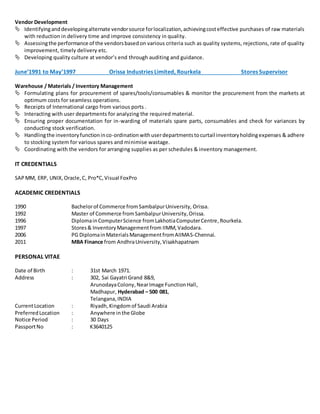 Vendor Development
 Identifyinganddevelopingalternate vendorsource forlocalization,achievingcosteffective purchases of raw materials
with reduction in delivery time and improve consistency in quality.
 Assessingthe performance of the vendorsbasedon various criteria such as quality systems, rejections, rate of quality
improvement, timely delivery etc.
 Developing quality culture at vendor’s end through auditing and guidance.
June’1991 to May’1997 Orissa Industries Limited, Rourkela Stores Supervisor
Warehouse / Materials / Inventory Management
 Formulating plans for procurement of spares/tools/consumables & monitor the procurement from the markets at
optimum costs for seamless operations.
 Receipts of International cargo from various ports .
 Interacting with user departments for analyzing the required material.
 Ensuring proper documentation for in-warding of materials spare parts, consumables and check for variances by
conducting stock verification.
 Handlingthe inventoryfunctioninco-ordinationwithuserdepartmentstocurtail inventoryholdingexpenses & adhere
to stocking system for various spares and minimise wastage.
 Coordinating with the vendors for arranging supplies as per schedules & inventory management.
IT CREDENTIALS
SAP MM, ERP, UNIX,Oracle,C, Pro*C,Visual FoxPro
ACADEMIC CREDENTIALS
1990 Bachelorof Commerce fromSambalpurUniversity, Orissa.
1992 Master of Commerce fromSambalpurUniversity,Orissa.
1996 DiplomainComputerScience fromLakhotiaComputerCentre,Rourkela.
1997 Stores& InventoryManagementfrom IIMM, Vadodara.
2006 PG DiplomainMaterialsManagementfromAIIMAS-Chennai.
2011 MBA Finance from AndhraUniversity,Visakhapatnam
PERSONAL VITAE
Date of Birth : 31st March 1971.
Address : 302, Sai Gayatri Grand 8&9,
ArunodayaColony,NearImage FunctionHall,
Madhapur, Hyderabad – 500 081,
Telangana,INDIA
CurrentLocation : Riyadh,Kingdom of Saudi Arabia
PreferredLocation : Anywhere in the Globe
Notice Period : 30 Days
PassportNo : K3640125
 