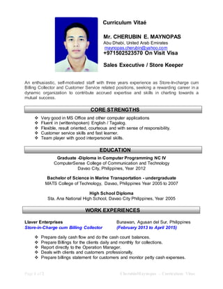 Page 1 of 2 CherubinMaynopas – Curriculum Vitae
Curriculum Vitaé
Mr. CHERUBIN E. MAYNOPAS
Abu Dhabi, United Arab Emirates
maynopas.cherubin@yahoo.com
+971502523570 On Visit Visa
Sales Executive / Store Keeper
An enthusiastic, self-motivated staff with three years experience as Store-In-charge cum
Billing Collector and Customer Service related positions, seeking a rewarding career in a
dynamic organization to contribute accrued expertise and skills in charting towards a
mutual success.
 Very good in MS Office and other computer applications
 Fluent in (written/spoken) English / Tagalog.
 Flexible, result oriented, courteous and with sense of responsibility.
 Customer service skills and fast learner.
 Team player with good interpersonal skills.
Graduate -Diploma in Computer Programming NC IV
ComputerSense College of Communication and Technology
Davao City, Philippines, Year 2012
Bachelor of Science in Marine Transportation - undergraduate
MATS College of Technology, Davao, Philippines Year 2005 to 2007
High School Diploma
Sta. Ana National High School, Davao City Philippines, Year 2005
Llaver Enterprises Bunawan, Agusan del Sur, Philippines
Store-in-Charge cum Billing Collector (February 2013 to April 2015)
 Prepare daily cash flow and do the cash count balances.
 Prepare Billings for the clients daily and monthly for collections.
 Report directly to the Operation Manager.
 Deals with clients and customers professionally.
 Prepare billings statement for customers and monitor petty cash expenses.
CORE STRENGTHS
EDUCATION
WORK EXPERIENCES
 