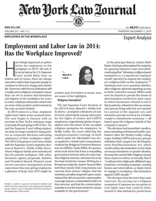 H
ave things improved or gotten
worse for employees in the
workplace in 2014? All told, it
isnotasbadastheU.S.Supreme
Court would likely have us
believe and of course, there are always
executiveordersthatempowerpeopleto
continuetostriveforchangeandabetter
life.However,withforcedarbitrationstill
arealityandareligiousexemptionclause
that can set in motion discrimination
and bigotry in the workplace for years
tocome,employeeadvocatescannotrest
on some of the positive achievements in
the year we leave behind.
As 2014 comes to a close, employee
rights have taken some unusual turns.
Our year began in January with an
increase in New York’s minimum wage
(currently $8 and going to $8.75 Dec. 31)
and the Supreme Court telling employ-
ers they no longer needed to hang post-
ers in corporate kitchens informing
employees of their workplace rights.
The 2013-14 Supreme Court term ended
withtheSupremeCourt’sexplosivedeci-
sion in Burwell v. Hobby Lobby Stores,
where religious beliefs were introduced
into the private workplace. Still, other
decisions, agency proposals, statutes
and President Barack Obama’s most
recent executive immigration action
came down this year giving employees
a glimmer of hope that 2015 might be
a better year. For better or worse, here
are some of the highlights.
‘ReligiousExemption’
The last Supreme Court decision of
the 2013-14 term, Burwell v. Hobby Lob-
by Stores,1
prompted a firestorm of con-
troversy particularly among advocates
for the rights of women and LGBTQ
employees, engendering plenty of spec-
ulation over the future of the so-called
religious exemption for employers. In
Hobby Lobby, the court ruled that the
employer-required coverage of birth
control under the Affordable Care Act,
as applied to closely held corporations,
violated the Religious Freedom Restora-
tionAct(RFRA).UnderRFRA,thegovern-
ment must show that it has a compelling
government interest when its rules bur-
denreligiousexercise,andmustdosoby
the least restrictive means. Writing for a
five-personmajority,JusticeSamuelAlito
held that closely held corporations can
exercise their owners’ religion; that the
monetarypenaltiesimposeduponcorpo-
rationsthatdidnotprovidecontraceptive
coverageimposeasubstantialburdenon
that exercise; and that the contraceptive
mandateisnottheleastrestrictivemeans
available to the government.2
In the principal dissent, Justice Ruth
BaderGinsburgadmonishedthemajority
for ignoring Supreme Court precedent,
cautioningthat“allowingareligion-based
exemption to a commercial employer
would ‘operat[e] to impose the employ-
er’s religious faith on the employees.’”3
Ginsburg went on to question whether,
after religious opinions regarding access
to birth control for women, RFRA could
now be abused to permit the forms of
discrimination involved in prior cases
in which businesses refused to serve
black patrons; refused to hire an unmar-
ried person living with but not married
to a person of the opposite sex; and
refused to provide services for a lesbian
couple’s commitment ceremony — all
based upon the religious beliefs of the
company’s owners.4
The decision had immediate ramifica-
tions extending well beyond health care.
Indeed, after the Hobby Lobby ruling,
major leading LGBTQ advocacy groups
withdrew their support for the Employ-
ment Non-Discrimination Act, which
wouldoutlawdiscriminationonthebasis
of sexual orientation or gender identity,
becausethecurrentbill’sreligiousexemp-
tions clause is written so broadly that it
“could provide religiously affiliated orga-
nizations—including hospitals, nursing
homes and universities—a blank check
to engage in workplace discrimination
against LGBT people.”5
The decision does far more than raise
concerns. By carving out a religious
exemption it imposes an exception to
civil rights laws that could be detri-
mental to discriminatory protections
SERV
ING THE BE
NCH
AND
BAR SINCE 1
888
Volume 251—NO. 112 Thursday, december 11, 2014
Employment and Labor Law in 2014:
Has the Workplace Improved?
Employees in the Workplace
Expert Analysis
Wendi S. Lazar is a partner at Outten & Golden and
heads the firm’s executives and professionals practice
group. Shirley Lin, an associate at the firm, assisted in
the preparation of this article.
www.NYLJ.com
By
Wendi S.
Lazar
 