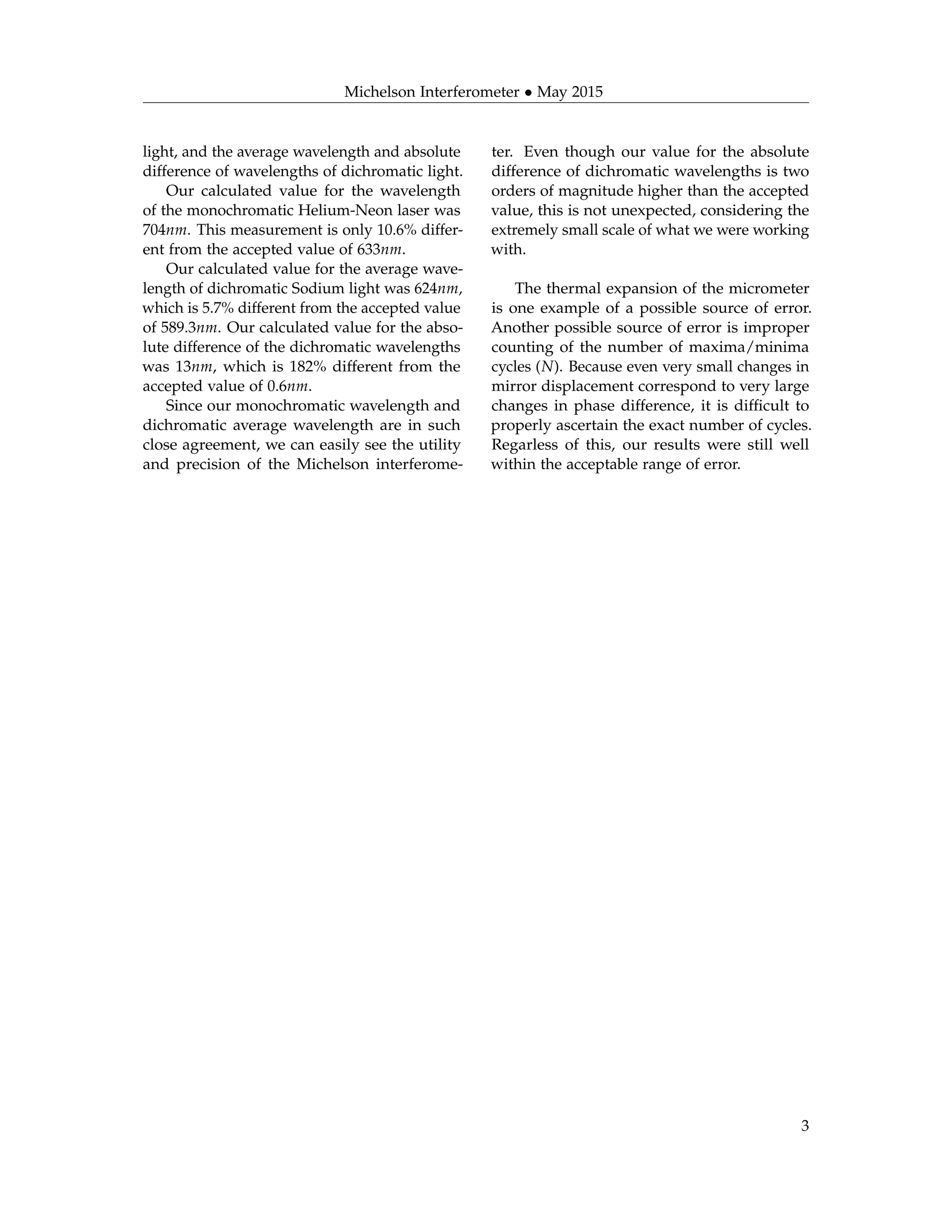 Michelson Interferometer • May 2015
light, and the average wavelength and absolute
difference of wavelengths of dichromatic light.
Our calculated value for the wavelength
of the monochromatic Helium-Neon laser was
704nm. This measurement is only 10.6% differ-
ent from the accepted value of 633nm.
Our calculated value for the average wave-
length of dichromatic Sodium light was 624nm,
which is 5.7% different from the accepted value
of 589.3nm. Our calculated value for the abso-
lute difference of the dichromatic wavelengths
was 13nm, which is 182% different from the
accepted value of 0.6nm.
Since our monochromatic wavelength and
dichromatic average wavelength are in such
close agreement, we can easily see the utility
and precision of the Michelson interferome-
ter. Even though our value for the absolute
difference of dichromatic wavelengths is two
orders of magnitude higher than the accepted
value, this is not unexpected, considering the
extremely small scale of what we were working
with.
The thermal expansion of the micrometer
is one example of a possible source of error.
Another possible source of error is improper
counting of the number of maxima/minima
cycles (N). Because even very small changes in
mirror displacement correspond to very large
changes in phase difference, it is difﬁcult to
properly ascertain the exact number of cycles.
Regarless of this, our results were still well
within the acceptable range of error.
3
 