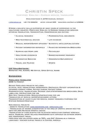 Christin Speck
Certiﬁed English – German medical translator
Missundestrasse 3, 22769 Hamburg, Germany
c.speck@gmx.de +49 172 4266234 skype: chrissp1805 www.proz.com/proﬁle1208008
Strong linguistic skills supported by many years of experience in the
healthcare industry. Proﬁcient English to German translation services
offering translation, transcription, proofreading and editing:
* Clinical research * Pharmaceutical documents
* Med-tech/medical devices * Life sciences
* Medical reports/Expert opinions * Scientiﬁc articles/publications
* Patient Information materials * Physician Information Brochures
* Nursing and Home care * Psychology
* Healthcare economics * Marketing/market research
* Alternative Medicine * Homeopathy/Naturopathy
* Travel and Tourism * Sports
CAT Tools/Software:
Wordfast pro, Across, MS Ofﬁce, Open Ofﬁce, Adobe
Experience
Freelance translator
2008 to present
Recent Freelance projects included:
Clinical trial translations (Agreements, Protocols, Patient information &
Informed consent forms, Patient diaries, Patient cards)
Pharmaceutical translations, Package leaﬂets/Information brochures, Drug
labelling, Instructions for use
Med-tech translations, Manuals/Instructions for use
Translation of medical reports/discharge letters
Transcription of audio ﬁles for medical market research purposes for
Stethos Germany/Exaﬁeld
Non-medical projects:
- website translation: www.meerform.com, www.khxx.com
- Translation of degree dissertation in the area of graphic design and ﬁne
arts for Jörg Reinecke Graphic design
-Translation of video scripts for television production company nordisch
media, Hamburg, sport related programmes with emphasis on extreme sports
and independent travel
freelance and volunteer work as TEFL- and DaF (German as a foreign
language)- teacher during travels in Central America
 