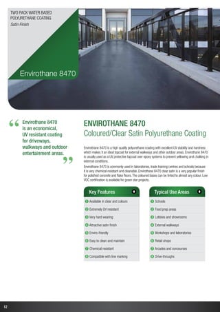 12
Envirothane 8470
is an economical,
UV resistant coating
for driveways,
walkways and outdoor
entertainment areas.
“
“
Envirothane 8470
Coloured/Clear Satin Polyurethane Coating
Envirothane 8470 is a high quality polyurethane coating with excellent UV stability and hardness
which makes it an ideal topcoat for external walkways and other outdoor areas. Envirothane 8470
is usually used as a UV protective topcoat over epoxy systems to prevent yellowing and chalking in
external conditions.
Envirothane 8470 is commonly used in laboratories, trade training centres and schools because
it is very chemical resistant and cleanable. Envirothane 8470 clear satin is a very popular finish
for polished concrete and flake floors.The coloured bases can be tinted to almost any colour. Low
VOC certification is available for green star projects.
Key Features
➊ Available in clear and colours
➋ Extremely UV resistant
➌ Very hard wearing
➍ Attractive satin finish
➎ Enviro-friendly
➏ Easy to clean and maintain
➐ Chemical resistant
➑ Compatible with line marking
Typical Use Areas
➊ Schools
➋ Food prep areas
➌ Lobbies and showrooms
➍ External walkways
➎ Workshops and laboratories
➏ Retail shops
➐ Arcades and concourses
➑ Drive-throughs
Envirothane 8470
Two Pack Water Based
Polyurethane Coating
Satin Finish
 
