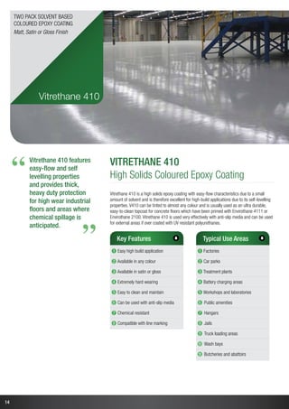 14
Vitrethane 410 features
easy-flow and self
levelling properties
and provides thick,
heavy duty protection
for high wear industrial
floors and areas where
chemical spillage is
anticipated.
“
“
Vitrethane 410
High Solids Coloured Epoxy Coating
Vitrethane 410 is a high solids epoxy coating with easy-flow characteristics due to a small
amount of solvent and is therefore excellent for high-build applications due to its self-levelling
properties. V410 can be tinted to almost any colour and is usually used as an ultra durable,
easy-to-clean topcoat for concrete floors which have been primed with Envirothane 4111 or
Envirothane 2100. Vitrethane 410 is used very effectively with anti-slip media and can be used
for external areas if over coated with UV resistant polyurethanes.
Key Features
➊ Easy high build application
➋ Available in any colour
➌ Available in satin or gloss
➍ Extremely hard wearing
➎ Easy to clean and maintain
➏ Can be used with anti-slip media
➐ Chemical resistant
➑ Compatible with line marking
Typical Use Areas
➊ Factories
➋ Car parks
➌ Treatment plants
➍ Battery charging areas
➎ Workshops and laboratories
➏ Public amenities
➐ Hangars
➑ Jails
➒ Truck loading areas
➓ Wash bays
➓ Butcheries and abattoirs
Vitrethane 410
Two Pack Solvent Based
Coloured Epoxy Coating
Matt, Satin or Gloss Finish
11
 