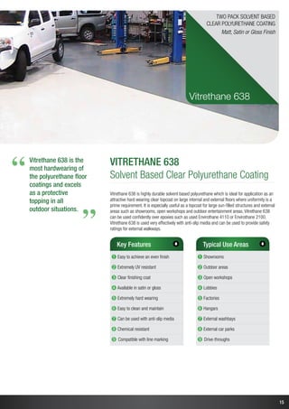 15
Vitrethane 638 is the
most hardwearing of
the polyurethane floor
coatings and excels
as a protective
topping in all
outdoor situations.
“
“
vitrethane 638
Solvent Based Clear Polyurethane Coating
Vitrethane 638 is highly durable solvent based polyurethane which is ideal for application as an
attractive hard wearing clear topcoat on large internal and external floors where uniformity is a
prime requirement. It is especially useful as a topcoat for large sun-filled structures and external
areas such as showrooms, open workshops and outdoor entertainment areas. Vitrethane 638
can be used confidently over epoxies such as used Envirothane 4110 or Envirothane 2100.
Vitrethane 638 is used very effectively with anti-slip media and can be used to provide safety
ratings for external walkways.
Key Features
➊ Easy to achieve an even finish
➋ Extremely UV resistant
➌ Clear finishing coat
➍ Available in satin or gloss
➎ Extremely hard wearing
➏ Easy to clean and maintain
➐ Can be used with anti-slip media
➑ Chemical resistant
➒ Compatible with line marking
Typical Use Areas
➊ Showrooms
➋ Outdoor areas
➌ Open workshops
➍ Lobbies
➎ Factories
➏ Hangars
➐ External washbays
➑ External car parks
➒ Drive-throughs
Vitrethane 638
Two Pack Solvent Based
Clear Polyurethane Coating
Matt, Satin or Gloss Finish
 