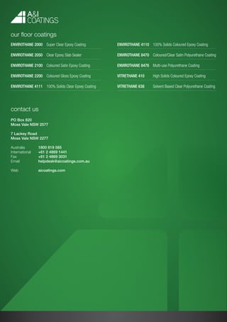 contact us
PO Box 820
Moss Vale NSW 2577
7 Lackey Road
Moss Vale NSW 2277
Australia	 1800 819 585
International	 +61 2 4869 1441
Fax		 +61 2 4869 3031
Email		 helpdesk@aicoatings.com.au
Web		 aicoatings.com
our floor coatings
Envirothane 2000	 Super Clear Epoxy Coating
Envirothane 2050	 Clear Epoxy Slab Sealer
Envirothane 2100	 Coloured Satin Epoxy Coating
Envirothane 2200	 Coloured Gloss Epoxy Coating
Envirothane 4111	 100% Solids Clear Epoxy Coating
Envirothane 4110	 100% Solids Coloured Epoxy Coating
Envirothane 8470 	 Coloured/Clear Satin Polyurethane Coating
Envirothane 8476	 Multi-use Polyurethane Coating
Vitrethane 410	 High Solids Coloured Epoxy Coating
Vitrethane 638	 Solvent Based Clear Polyurethane Coating
 