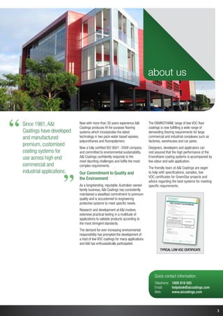 3
Typical low VOC certificate
Now with more than 30 years experience AI
Coatings produces fit-for-purpose flooring
systems which incorporates the latest
technology in two pack water based epoxies,
polyurethanes and fluoropolymers.
Now a fully certified ISO 9001 -2008 company
and committed to environmental sustainability,
AI Coatings confidently responds to the
most daunting challenges and fulfils the most
complex requirements.
Our Commitment to Quality and
the Environment
As a longstanding, reputable, Australian owned
family business, AI Coatings has consistently
maintained a steadfast commitment to premium
quality and is accustomed to engineering
protective systems to meet specific needs.
Research and development at AI involves
extensive practical testing in a multitude of
applications to validate products according to
the most stringent standards.
The demand for ever increasing environmental
responsibility has prompted the development of
a host of low VOC coatings for many applications
and AI has enthusiastically participated.
The ENVIROTHANE range of low VOC floor
coatings is now fulfilling a wide range of
demanding flooring requirements for large
commercial and industrial complexes such as
factories, warehouses and car parks.
Designers, developers and applicators can
rest assured that the high performance of the
Envirothane coating systems is accompanied by
low odour and safe application.
The friendly team at AI Coatings are eager
to help with specifications, samples, low
VOC certificates for GreenStar projects and
advice regarding the best systems for meeting
specific requirements.
about us
Quick contact information:
Telephone:	 1800 819 585
Email:	 helpdesk@aicoatings.com
Web:	 www.aicoatings.com
“
“
Since 1981,AI
Coatings have developed
and manufactured
premium, customised
coating systems for
use across high end
commercial and
industrial applications.
 